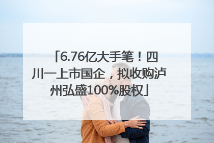 6.76亿大手笔！四川一上市国企，拟收购泸州弘盛100%股权