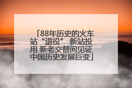 88年历史的火车站“退役” 新站投用 新老交替间见证中国历史发展巨变