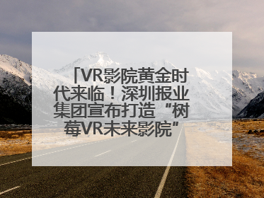 VR影院黄金时代来临！深圳报业集团宣布打造“树莓VR未来影院”_深圳新闻网